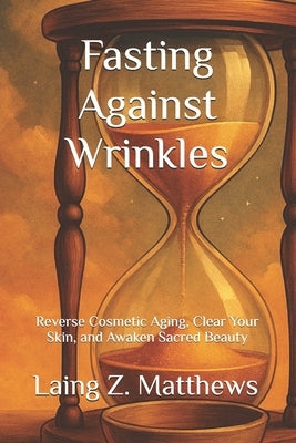 Fasting Against Wrinkles: Reverse Cosmetic Aging, Clear Your Skin, and Awaken Sacred Beauty from Within by Matthews, Laing Z.
