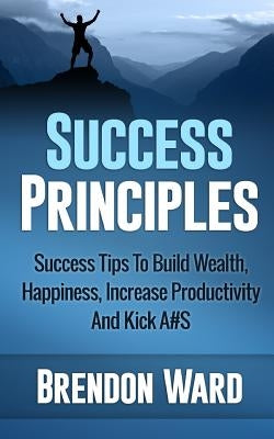 Success Principles: Success Tips To Build Wealth, Happiness, Increase Productivity And Kick A#S by Ward, Brendon