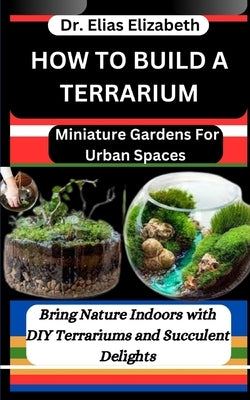 How to Build a Terrarium: Miniature Gardens For Urban Spaces: Bring Nature Indoors with DIY Terrariums and Succulent Delights by Elizabeth, Elias