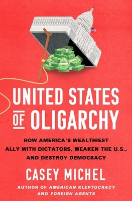 United States of Oligarchy: How America's Wealthiest Ally with Dictators, Weaken the U.S., and Destroy Democracy by Michel, Casey