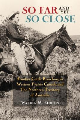 So Far and Yet So Close: Frontier Cattle Ranching in Western Prairie Canada and the Northern Territory of Australia by Elofson, Warren
