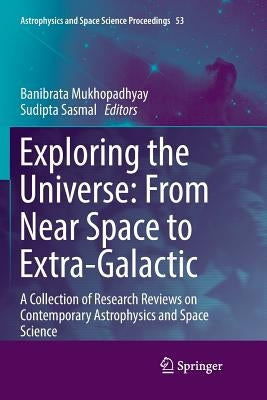 Exploring the Universe: From Near Space to Extra-Galactic: A Collection of Research Reviews on Contemporary Astrophysics and Space Science by Mukhopadhyay, Banibrata