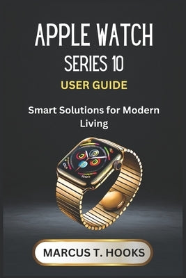 Apple Watch Series 10 User Guide: Smart Solutions for Modern Living by Hooks, Marcus T.