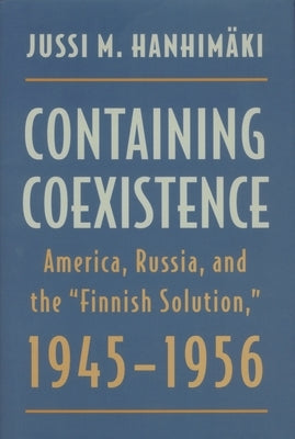 Containing Coexistence: America, Russia, and the "finnish Solution," 1945-1956 by Hanhimaki