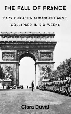 The Fall of France: How Europe's Strongest Army Collapsed in Six Weeks by Duval, Clara