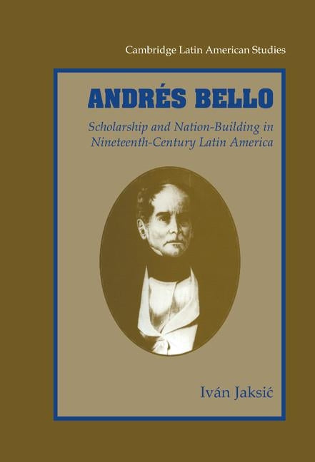 Andres Bello: Scholarship and Nation-Building in Nineteenth-Century Latin America by Jaksic, Ivan