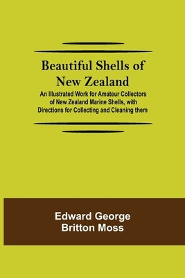 Beautiful Shells Of New Zealand; An Illustrated Work For Amateur Collectors Of New Zealand Marine Shells, With Directions For Collecting And Cleaning by George Britton Moss, Edward