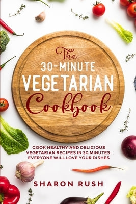 The 30-Minute Vegetarian Cookbook: Cook Healthy and Delicious Vegetarian Recipes in 30 Minutes. Everyone Will Love Your Dishes by Rush, Sharon