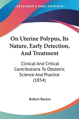 On Uterine Polypus, Its Nature, Early Detection, And Treatment: Clinical And Critical Contributions To Obstetric Science And Practice (1854) by Barnes, Robert