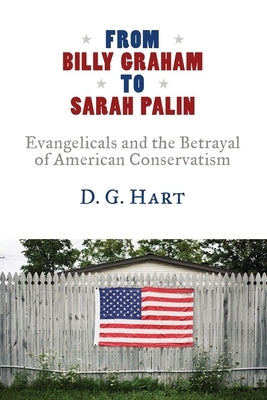 From Billy Graham to Sarah Palin: Evangelicals and the Betrayal of American Conservatism by Hart, D. G.
