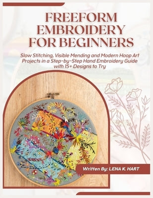 Freeform Embroidery for Beginners: Slow Stitching, Visible Mending and Modern Hoop Art Projects in a Step-by-Step Hand Embroidery Guide with 15+ Desig by K. Hart, Lena