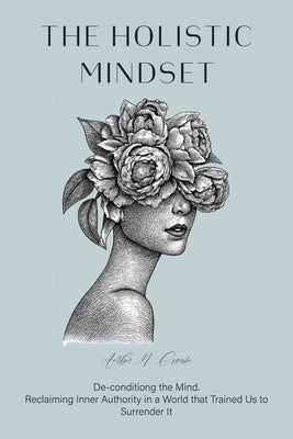 The Holistic Mindset: De-conditioning the Mind, Reclaiming Inner Authority in a World that Trained Us to Surrender It by Crouse, Amber M.