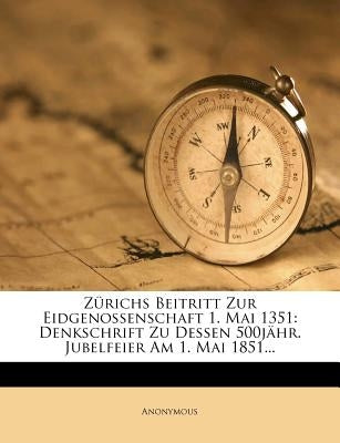 Zurichs Beitritt Zur Eidgenossenschaft 1. Mai 1351: Denkschrift Zu Dessen 500jahr. Jubelfeier Am 1. Mai 1851... by Anonymous