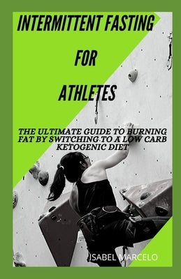 Intermittent Fasting for Athletes: The Ultimate Guide To Burning Fat By Switching To A Low Carb Ketogenic Diet by Marcelo, Isabel