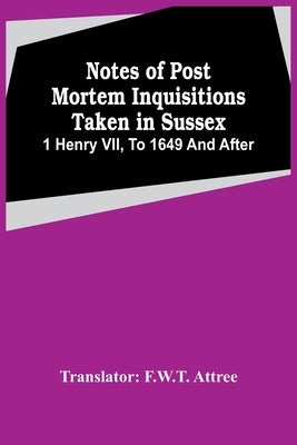 Notes Of Post Mortem Inquisitions Taken In Sussex. 1 Henry Vii, To 1649 And After by Attree, F. W. T.