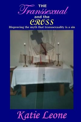 The Transsexual and the Cross: Disproving the myth that transsexuality is a sin by Leone, Katie