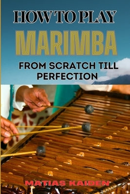 How to Play Marimba from Scratch Till Perfection: Comprehensive Guide To Practicing With Expert Tips, Practice Exercises, And Performance Strategies by Kaiden, Matias
