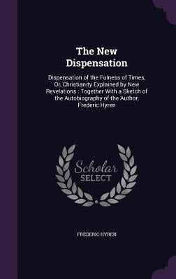 The New Dispensation: Dispensation of the Fulness of Times, Or, Christianity Explained by New Revelations: Together With a Sketch of the Aut by Hyren, Frederic