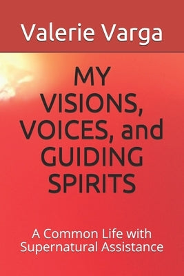 MY VISIONS, VOICES, and GUIDING SPIRITS: A Common Life with Supernatural Assistance by Varga, Valerie