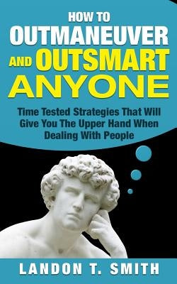 How To Outmaneuver And Outsmart Anyone: Time Tested Strategies That Will Give You The Upper Hand When Dealing With People by Smith, Landon T.