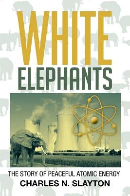 White Elephants: The Story of Peaceful Atomic Energy by Slayton, Charles N.