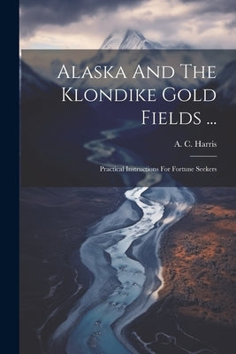 Alaska And The Klondike Gold Fields ...: Practical Instructions For Fortune Seekers by Harris, A. C.