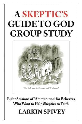 A Skeptic's Guide to God Group Study: Eight Sessions of 'Ammunition' for Believers Who Want to Help Skeptics to Faith by Spivey, Larkin