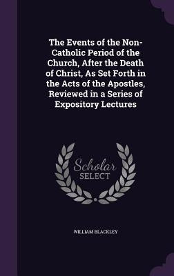 The Events of the Non-Catholic Period of the Church, After the Death of Christ, As Set Forth in the Acts of the Apostles, Reviewed in a Series of Expo by Blackley, William
