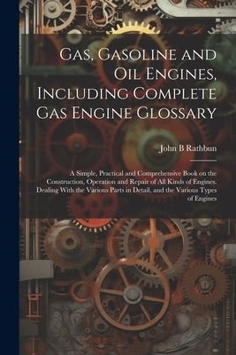 Gas, Gasoline and oil Engines, Including Complete gas Engine Glossary; a Simple, Practical and Comprehensive Book on the Construction, Operation and R by Rathbun, John B.