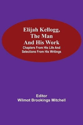 Elijah Kellogg, the Man and His Work; Chapters from His Life and Selections from His Writings by Brookings Mitchell, Wilmot
