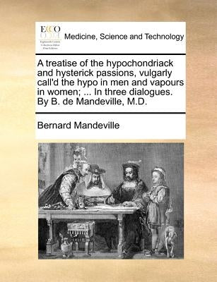 A Treatise of the Hypochondriack and Hysterick Passions, Vulgarly Call'd the Hypo in Men and Vapours in Women; ... in Three Dialogues. by B. de Mandev by Mandeville, Bernard
