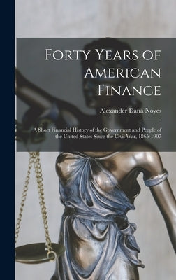 Forty Years of American Finance; a Short Financial History of the Government and People of the United States Since the Civil War, 1865-1907 by Noyes, Alexander Dana