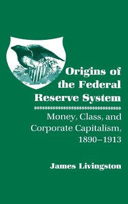 Origins of the Federal Reserve System: Money, Class, and Corporate Capitalism, 1890 1913 by Livingston, James