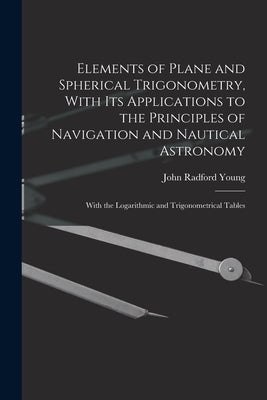 Elements of Plane and Spherical Trigonometry, With its Applications to the Principles of Navigation and Nautical Astronomy; With the Logarithmic and T by Young, John Radford