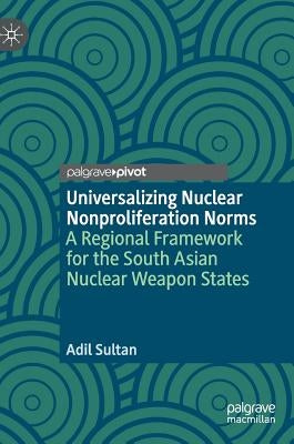 Universalizing Nuclear Nonproliferation Norms: A Regional Framework for the South Asian Nuclear Weapon States by Sultan, Adil