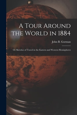 A Tour Around the World in 1884: Or Sketches of Travel in the Eastern and Western Hemispheres by Gorman, John B.