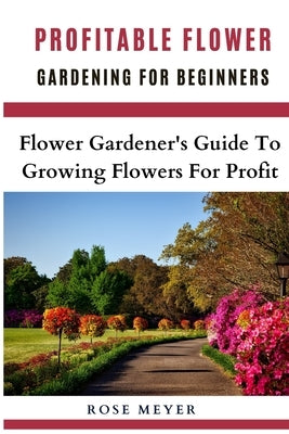 Profitable Flower Gardening For Beginners: Flower Gardener's Guide To Growing Flowers For Profit by Meyer, Rose