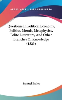 Questions In Political Economy, Politics, Morals, Metaphysics, Polite Literature, And Other Branches Of Knowledge (1823) by Bailey, Samuel