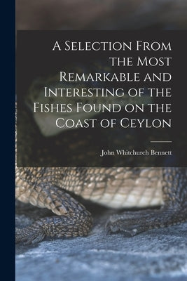 A Selection From the Most Remarkable and Interesting of the Fishes Found on the Coast of Ceylon by Bennett, John Whitchurch