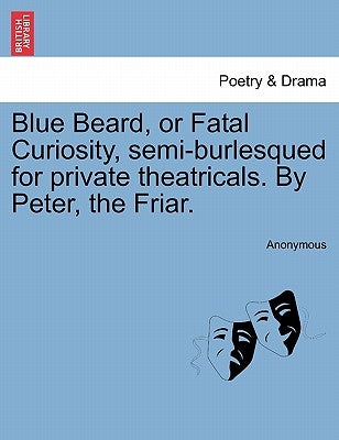 Blue Beard, or Fatal Curiosity, Semi-Burlesqued for Private Theatricals. by Peter, the Friar. by Anonymous