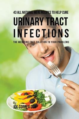 43 All Natural Meal Recipes to Help Cure Urinary Tract Infections: The Medicine Free Solution to Your Problems by Correa Csn, Joe
