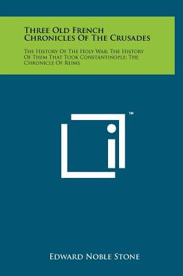 Three Old French Chronicles Of The Crusades: The History Of The Holy War; The History Of Them That Took Constantinople; The Chronicle Of Reims by Stone, Edward Noble