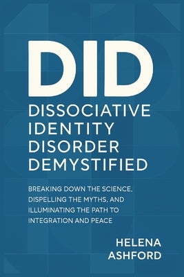 Dissociative Identity Disorder Demystified: Breaking Down the Science, Dispelling the Myths, and Illuminating the Path to Integration and Peace by Ashford, Helena