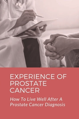 Experience Of Prostate Cancer: How To Live Well After A Prostate Cancer Diagnosis: Prostate Cancer Symptoms by Bragan, Harley