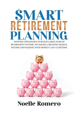 Smart Retirement Planning: Winning strategies to build large sums of retirement income; investing, creating passive income and making your money last by Romero, Noelle