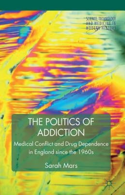 The Politics of Addiction: Medical Conflict and Drug Dependence in England Since the 1960s by Mars, S.