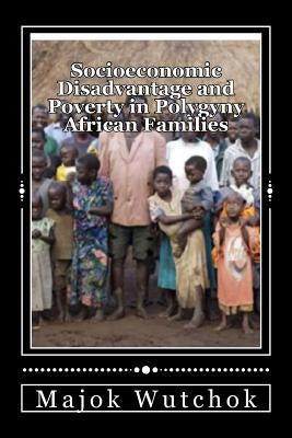 Socioeconomic Disadvantage and Poverty in Polygyny African Families: Polygyny creates disadvantage family! by Wutchok, Majok