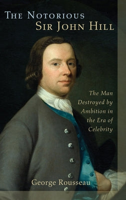 The Notorious Sir John Hill: The Man Destroyed by Ambition in the Era of Celebrity by Rousseau, George