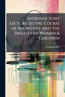 Introductory Lecture to the Course of Midwifery and the Diseases of Women & Children: Including a Biographical Sketch of the Late A.F. Holmes, M.D., L by Hall, Archibald