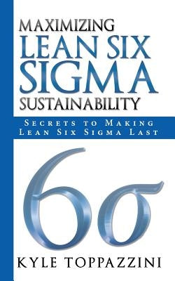Maximizing Lean Six SIGMA Sustainability: Secrets to Making Lean Six SIGMA Last by Toppazzini, Kyle